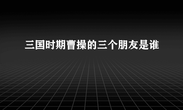 三国时期曹操的三个朋友是谁