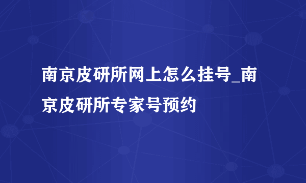 南京皮研所网上怎么挂号_南京皮研所专家号预约
