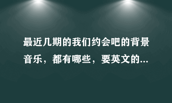 最近几期的我们约会吧的背景音乐，都有哪些，要英文的，其中有首歌我找了很久，不知道歌名，谁知道，谢谢