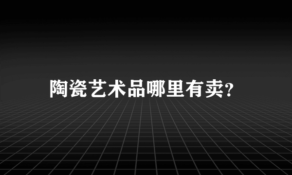 陶瓷艺术品哪里有卖？