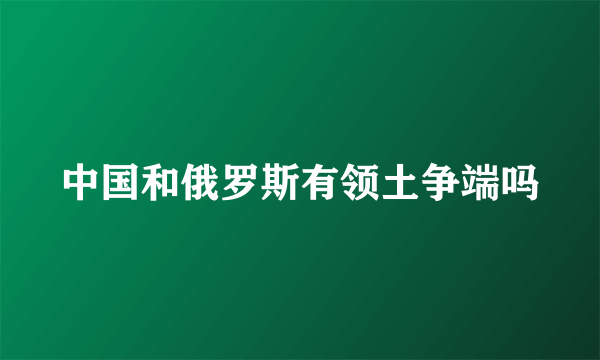 中国和俄罗斯有领土争端吗