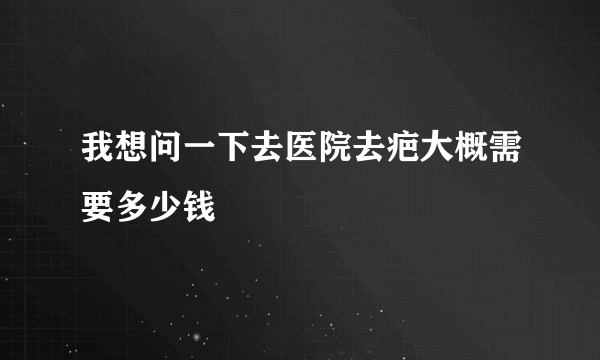 我想问一下去医院去疤大概需要多少钱