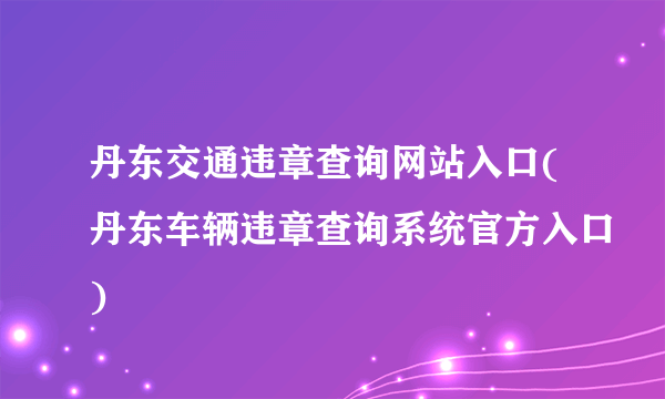 丹东交通违章查询网站入口(丹东车辆违章查询系统官方入口)