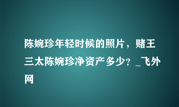 陈婉珍年轻时候的照片，赌王三太陈婉珍净资产多少？_飞外网