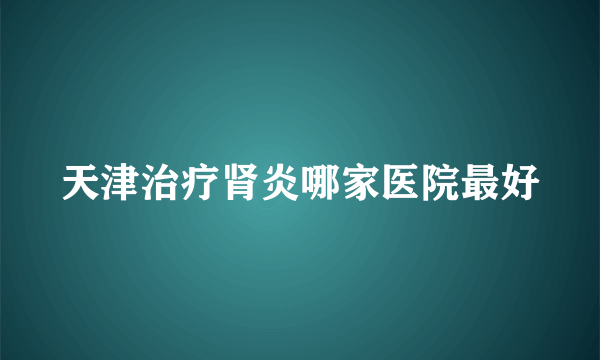 天津治疗肾炎哪家医院最好