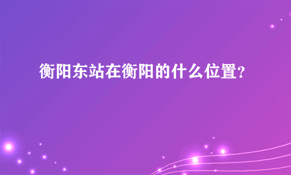 衡阳东站在衡阳的什么位置？