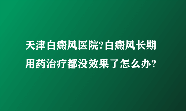 天津白癜风医院?白癜风长期用药治疗都没效果了怎么办?