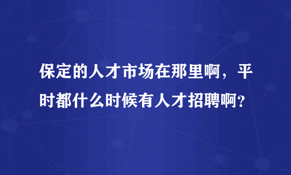 保定的人才市场在那里啊，平时都什么时候有人才招聘啊？