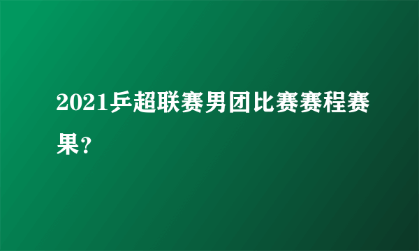 2021乒超联赛男团比赛赛程赛果？
