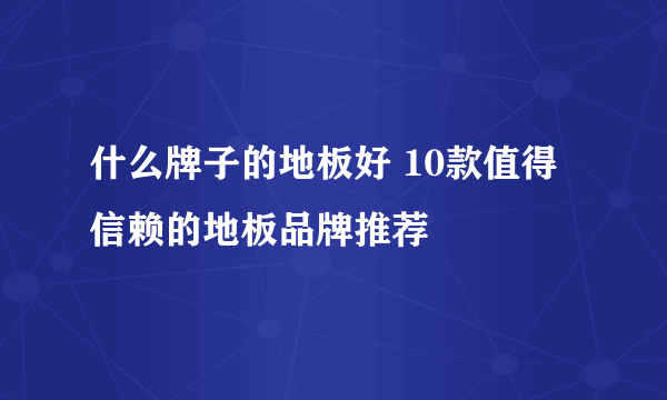 什么牌子的地板好 10款值得信赖的地板品牌推荐