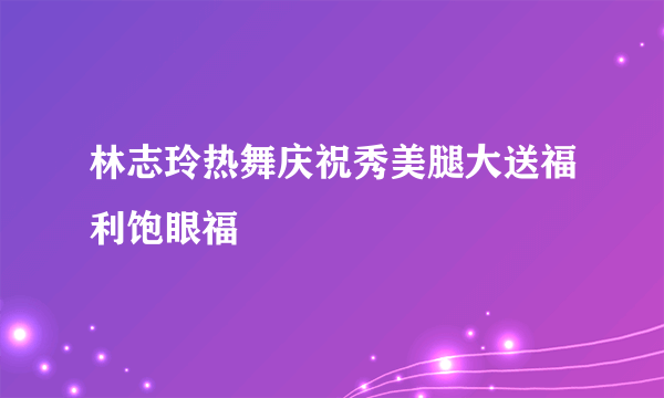 林志玲热舞庆祝秀美腿大送福利饱眼福