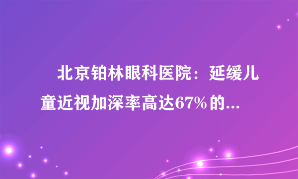 ​北京铂林眼科医院：延缓儿童近视加深率高达67%的依视路星趣控，到底好在哪里？