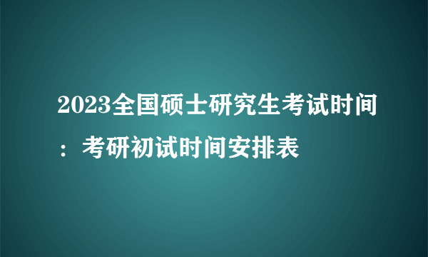 2023全国硕士研究生考试时间：考研初试时间安排表
