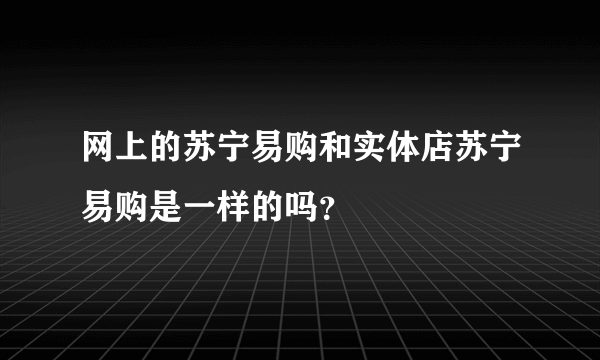 网上的苏宁易购和实体店苏宁易购是一样的吗？