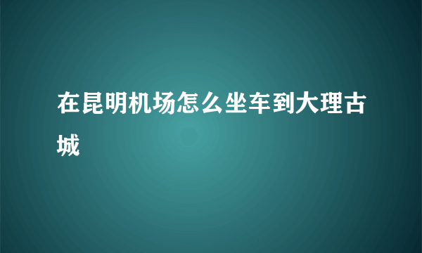 在昆明机场怎么坐车到大理古城