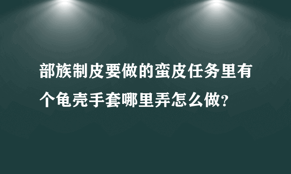 部族制皮要做的蛮皮任务里有个龟壳手套哪里弄怎么做？