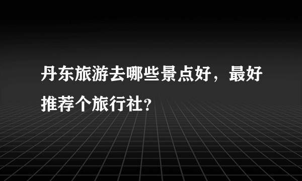 丹东旅游去哪些景点好，最好推荐个旅行社？