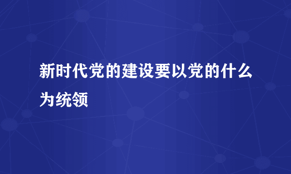 新时代党的建设要以党的什么为统领