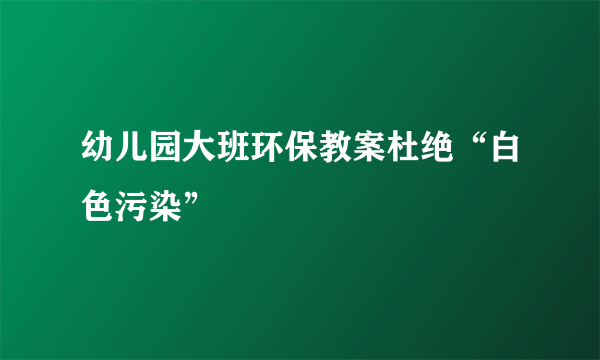 幼儿园大班环保教案杜绝“白色污染”