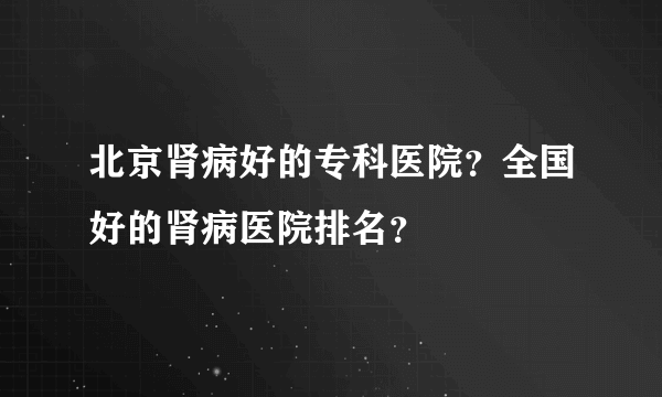 北京肾病好的专科医院？全国好的肾病医院排名？