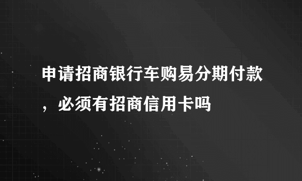 申请招商银行车购易分期付款，必须有招商信用卡吗