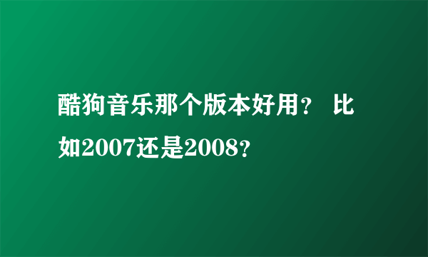 酷狗音乐那个版本好用？ 比如2007还是2008？
