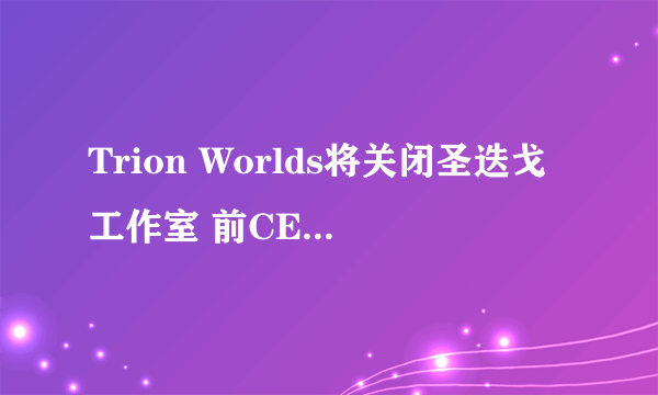 Trion Worlds将关闭圣迭戈工作室 前CEO留任董事会