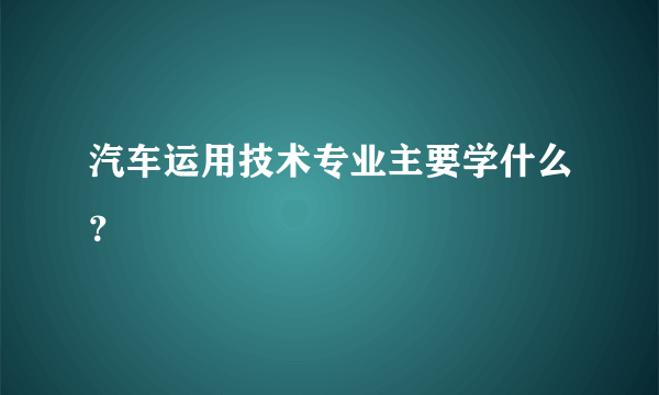汽车运用技术专业主要学什么？