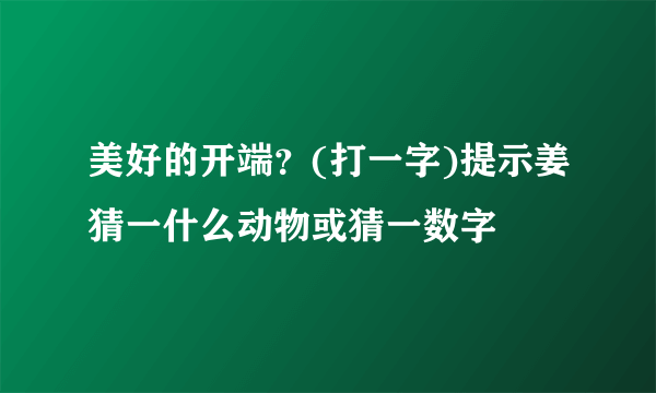 美好的开端？(打一字)提示姜猜一什么动物或猜一数字