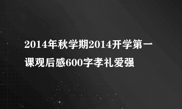 2014年秋学期2014开学第一课观后感600字孝礼爱强