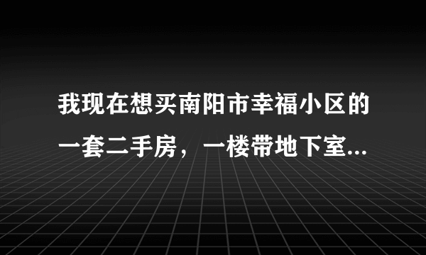 我现在想买南阳市幸福小区的一套二手房，一楼带地下室81平，一共23万，大家帮我参谋一下合适不，谢谢