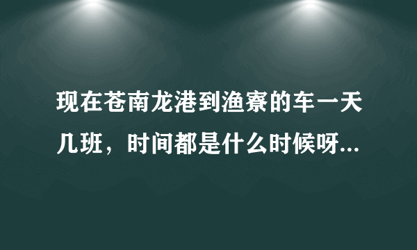 现在苍南龙港到渔寮的车一天几班，时间都是什么时候呀。还有渔寮回来的的班车时间