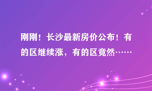 刚刚！长沙最新房价公布！有的区继续涨，有的区竟然……