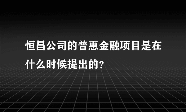 恒昌公司的普惠金融项目是在什么时候提出的？