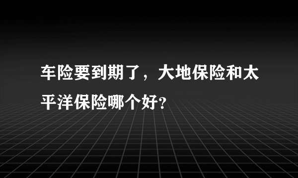 车险要到期了，大地保险和太平洋保险哪个好？