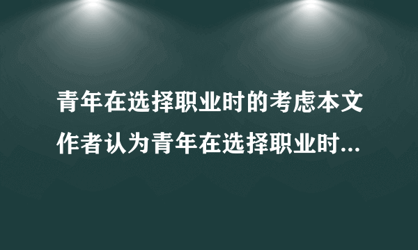 青年在选择职业时的考虑本文作者认为青年在选择职业时应有哪些考虑？提出了选择职业应遵循的哪些原则？