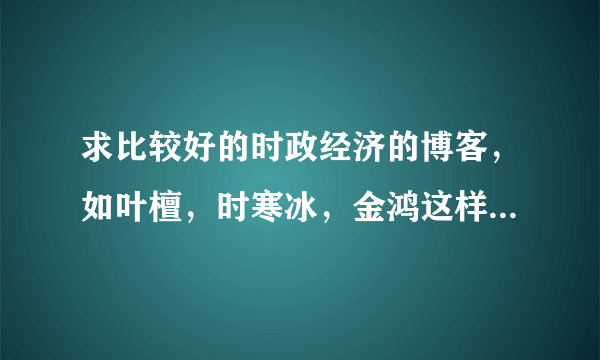 求比较好的时政经济的博客，如叶檀，时寒冰，金鸿这样的~~~谢谢！