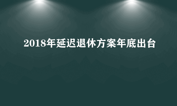 2018年延迟退休方案年底出台