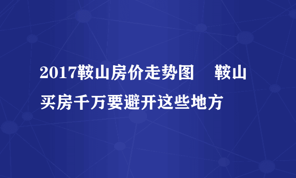 2017鞍山房价走势图    鞍山买房千万要避开这些地方