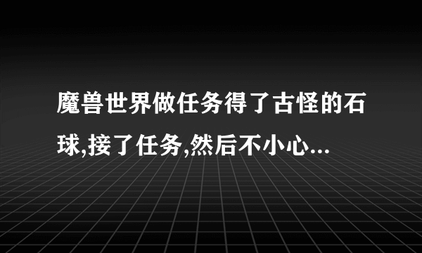 魔兽世界做任务得了古怪的石球,接了任务,然后不小心摧毁了石球,任务还在,怎么找回古怪的石球?