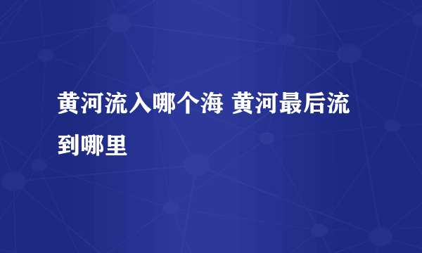 黄河流入哪个海 黄河最后流到哪里