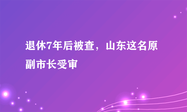 退休7年后被查，山东这名原副市长受审