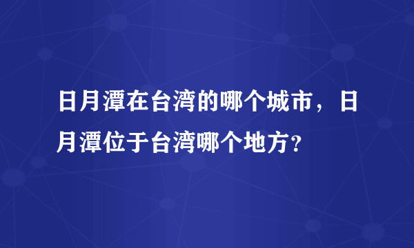 日月潭在台湾的哪个城市，日月潭位于台湾哪个地方？