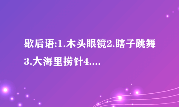 歇后语:1.木头眼镜2.瞎子跳舞3.大海里捞针4.窗户眼儿吹喇叭5.八十岁老太太打哈欠6.司马懿破