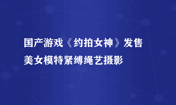 国产游戏《约拍女神》发售 美女模特紧缚绳艺摄影