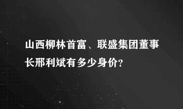 山西柳林首富、联盛集团董事长邢利斌有多少身价？