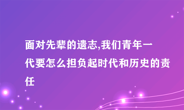 面对先辈的遗志,我们青年一代要怎么担负起时代和历史的责任