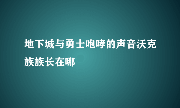 地下城与勇士咆哮的声音沃克族族长在哪