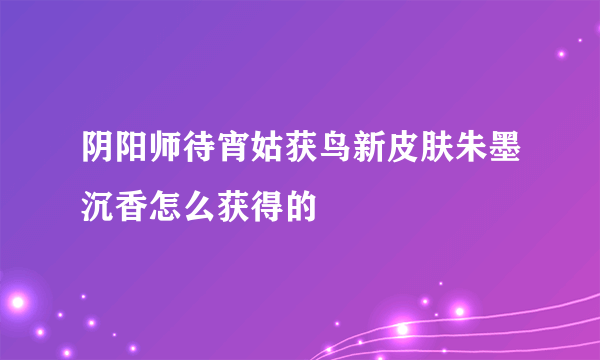 阴阳师待宵姑获鸟新皮肤朱墨沉香怎么获得的