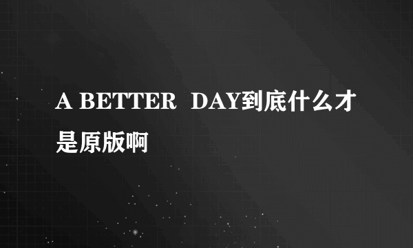 A BETTER  DAY到底什么才是原版啊